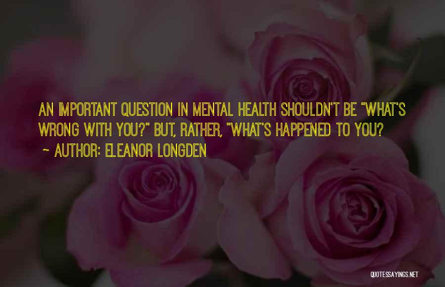 Eleanor Longden Quotes: An Important Question In Mental Health Shouldn't Be What's Wrong With You? But, Rather, What's Happened To You?