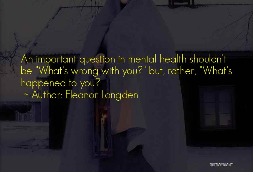 Eleanor Longden Quotes: An Important Question In Mental Health Shouldn't Be What's Wrong With You? But, Rather, What's Happened To You?