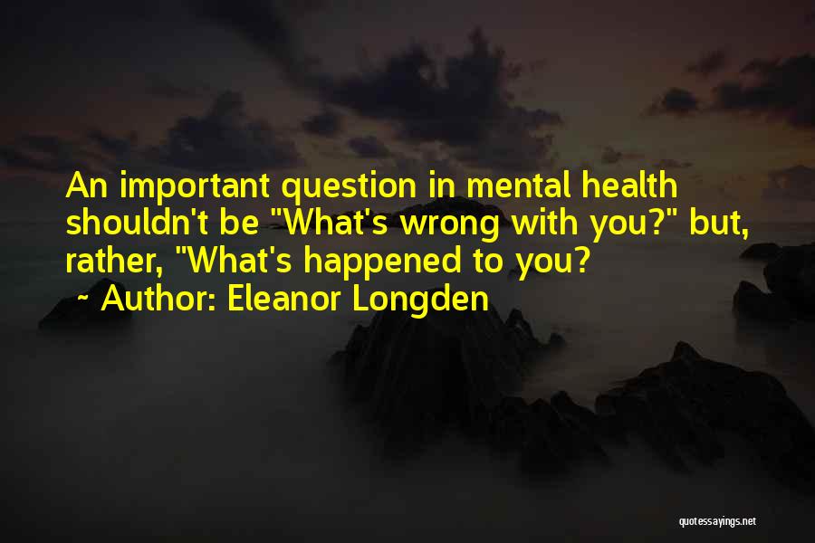 Eleanor Longden Quotes: An Important Question In Mental Health Shouldn't Be What's Wrong With You? But, Rather, What's Happened To You?