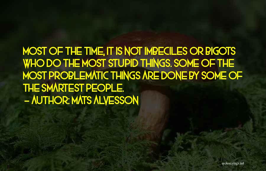 Mats Alvesson Quotes: Most Of The Time, It Is Not Imbeciles Or Bigots Who Do The Most Stupid Things. Some Of The Most