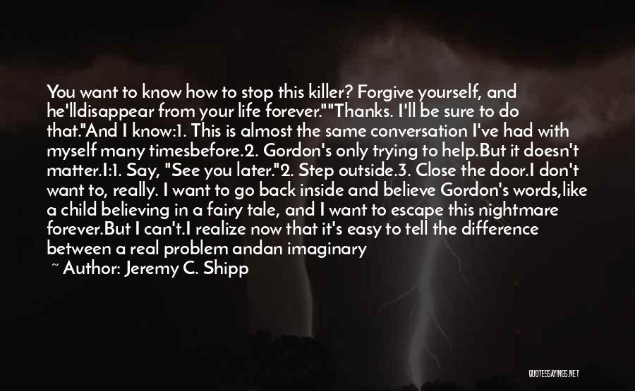 Jeremy C. Shipp Quotes: You Want To Know How To Stop This Killer? Forgive Yourself, And He'lldisappear From Your Life Forever.thanks. I'll Be Sure