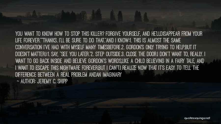 Jeremy C. Shipp Quotes: You Want To Know How To Stop This Killer? Forgive Yourself, And He'lldisappear From Your Life Forever.thanks. I'll Be Sure