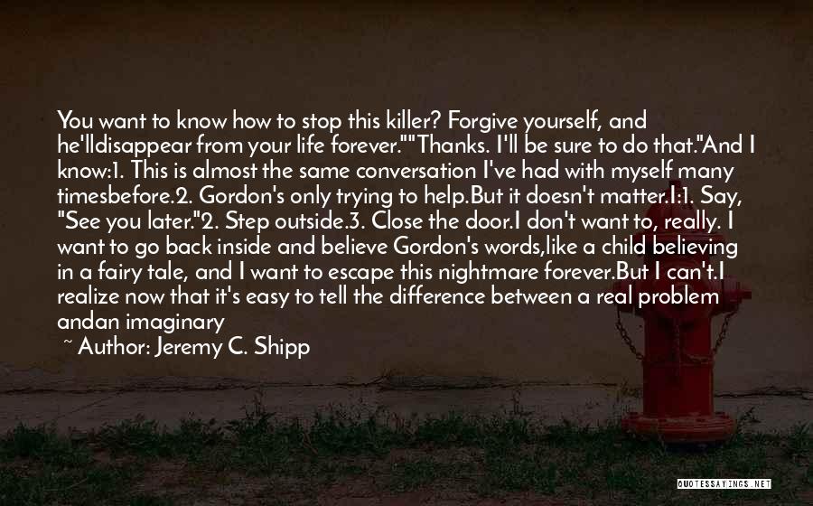 Jeremy C. Shipp Quotes: You Want To Know How To Stop This Killer? Forgive Yourself, And He'lldisappear From Your Life Forever.thanks. I'll Be Sure