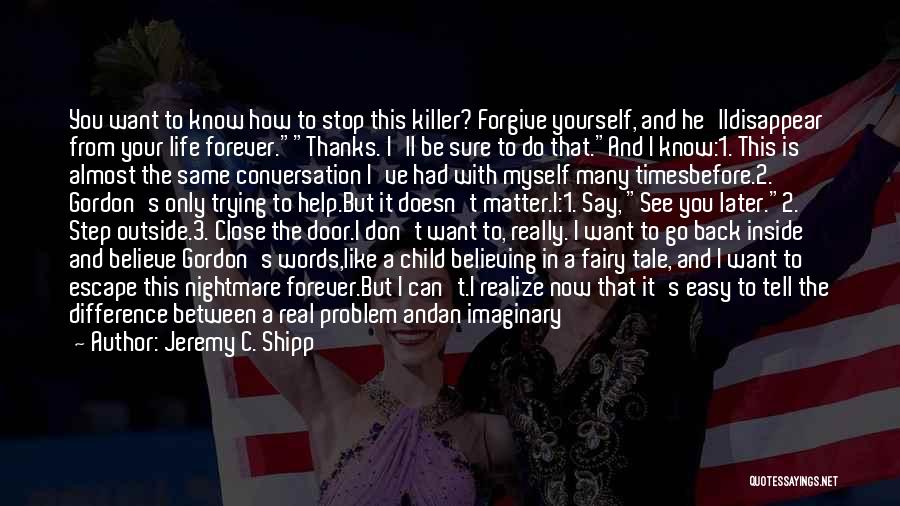 Jeremy C. Shipp Quotes: You Want To Know How To Stop This Killer? Forgive Yourself, And He'lldisappear From Your Life Forever.thanks. I'll Be Sure