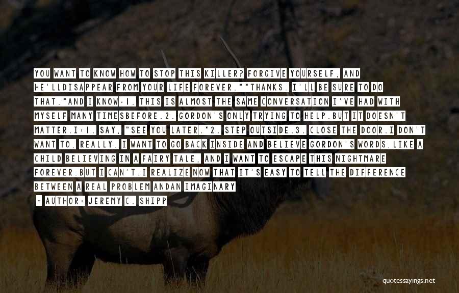 Jeremy C. Shipp Quotes: You Want To Know How To Stop This Killer? Forgive Yourself, And He'lldisappear From Your Life Forever.thanks. I'll Be Sure