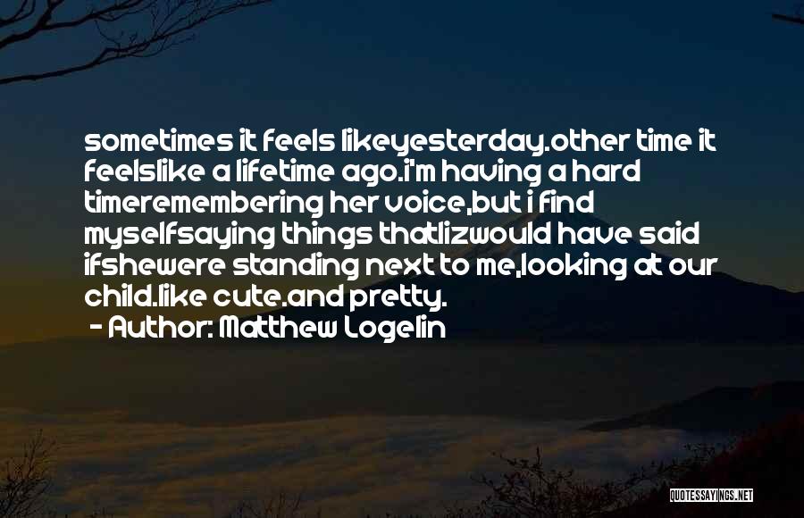 Matthew Logelin Quotes: Sometimes It Feels Likeyesterday.other Time It Feelslike A Lifetime Ago.i'm Having A Hard Timeremembering Her Voice,but I Find Myselfsaying Things