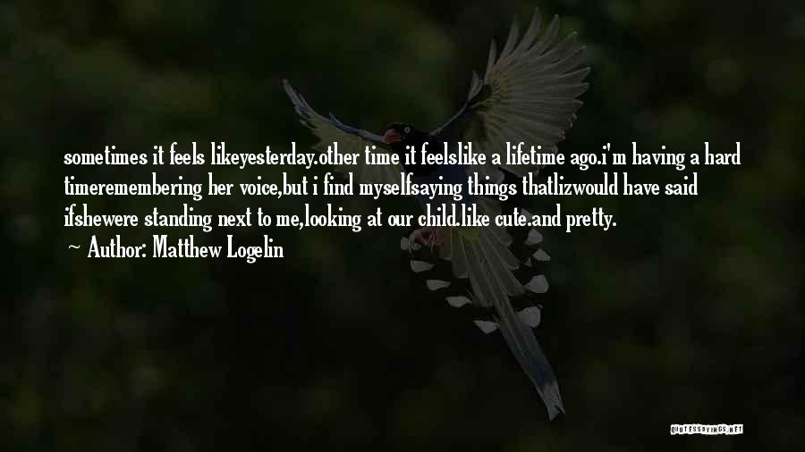 Matthew Logelin Quotes: Sometimes It Feels Likeyesterday.other Time It Feelslike A Lifetime Ago.i'm Having A Hard Timeremembering Her Voice,but I Find Myselfsaying Things