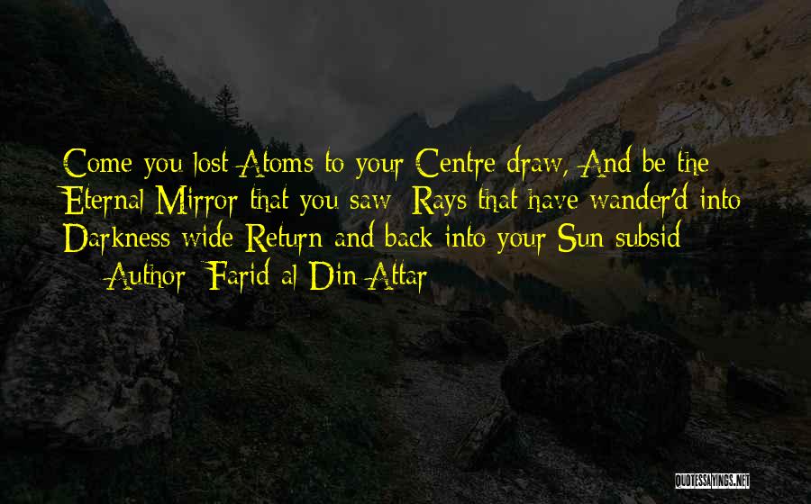 Farid Al-Din Attar Quotes: Come You Lost Atoms To Your Centre Draw, And Be The Eternal Mirror That You Saw: Rays That Have Wander'd