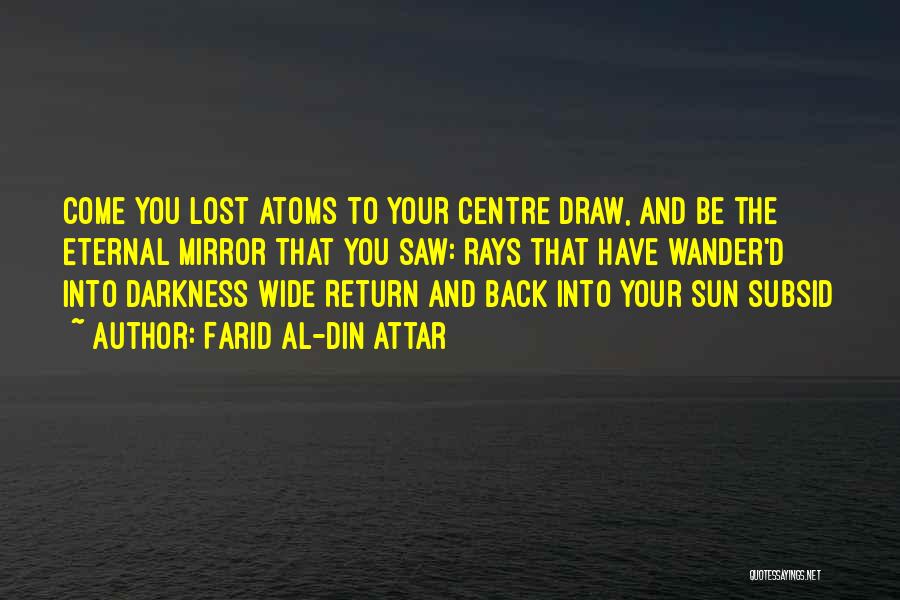 Farid Al-Din Attar Quotes: Come You Lost Atoms To Your Centre Draw, And Be The Eternal Mirror That You Saw: Rays That Have Wander'd