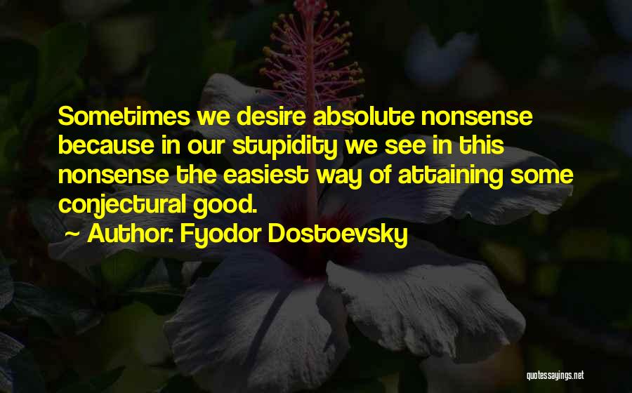 Fyodor Dostoevsky Quotes: Sometimes We Desire Absolute Nonsense Because In Our Stupidity We See In This Nonsense The Easiest Way Of Attaining Some