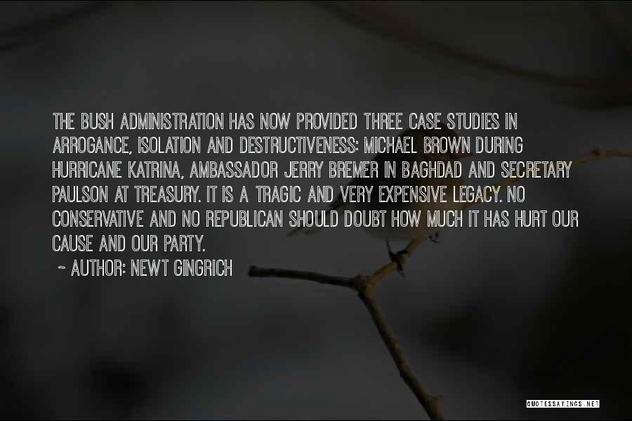 Newt Gingrich Quotes: The Bush Administration Has Now Provided Three Case Studies In Arrogance, Isolation And Destructiveness: Michael Brown During Hurricane Katrina, Ambassador