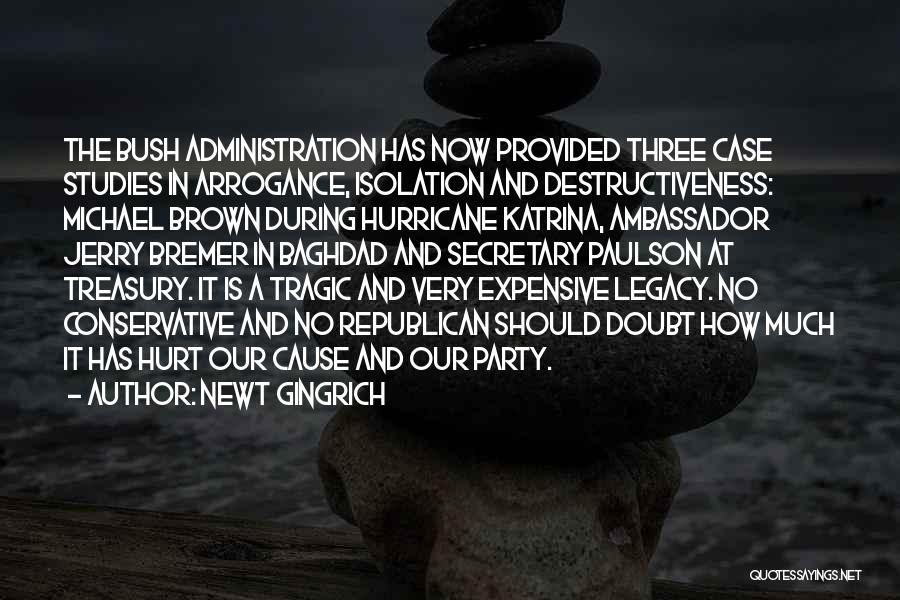 Newt Gingrich Quotes: The Bush Administration Has Now Provided Three Case Studies In Arrogance, Isolation And Destructiveness: Michael Brown During Hurricane Katrina, Ambassador