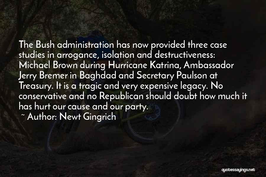 Newt Gingrich Quotes: The Bush Administration Has Now Provided Three Case Studies In Arrogance, Isolation And Destructiveness: Michael Brown During Hurricane Katrina, Ambassador