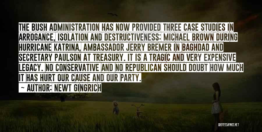 Newt Gingrich Quotes: The Bush Administration Has Now Provided Three Case Studies In Arrogance, Isolation And Destructiveness: Michael Brown During Hurricane Katrina, Ambassador