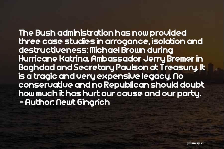 Newt Gingrich Quotes: The Bush Administration Has Now Provided Three Case Studies In Arrogance, Isolation And Destructiveness: Michael Brown During Hurricane Katrina, Ambassador