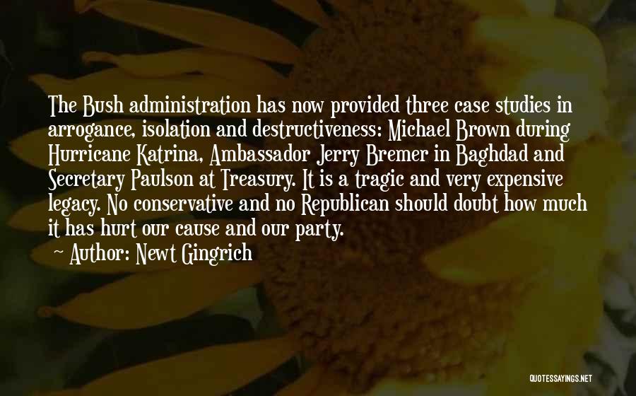 Newt Gingrich Quotes: The Bush Administration Has Now Provided Three Case Studies In Arrogance, Isolation And Destructiveness: Michael Brown During Hurricane Katrina, Ambassador