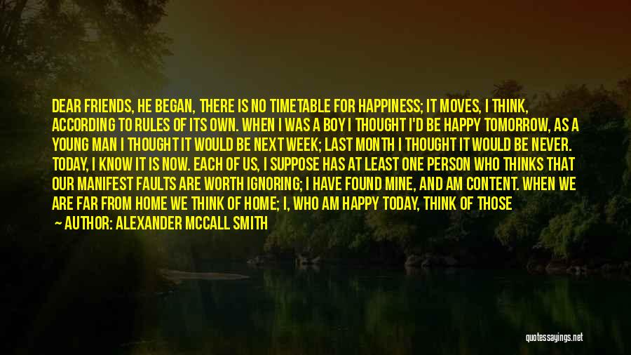 Alexander McCall Smith Quotes: Dear Friends, He Began, There Is No Timetable For Happiness; It Moves, I Think, According To Rules Of Its Own.