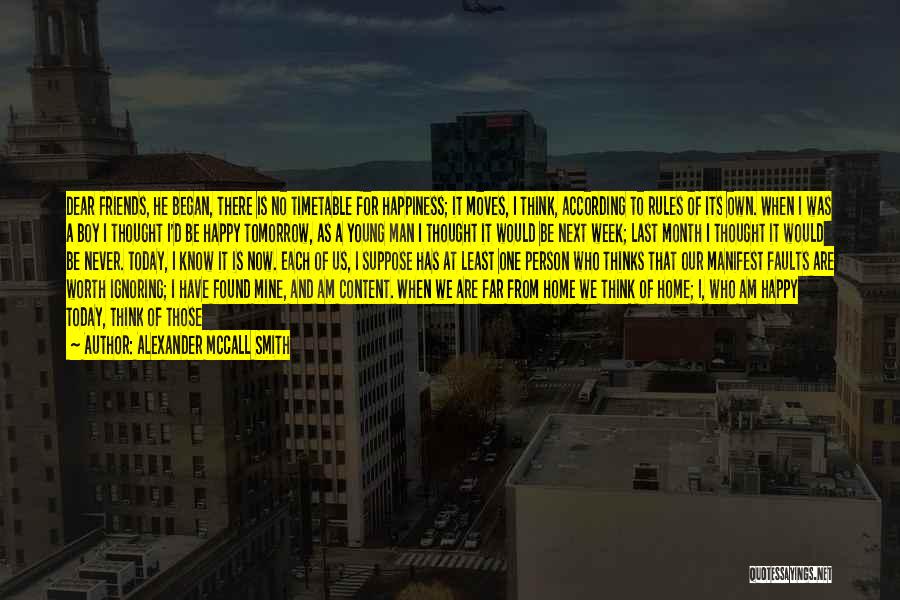 Alexander McCall Smith Quotes: Dear Friends, He Began, There Is No Timetable For Happiness; It Moves, I Think, According To Rules Of Its Own.