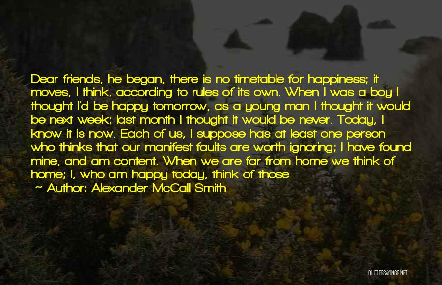 Alexander McCall Smith Quotes: Dear Friends, He Began, There Is No Timetable For Happiness; It Moves, I Think, According To Rules Of Its Own.