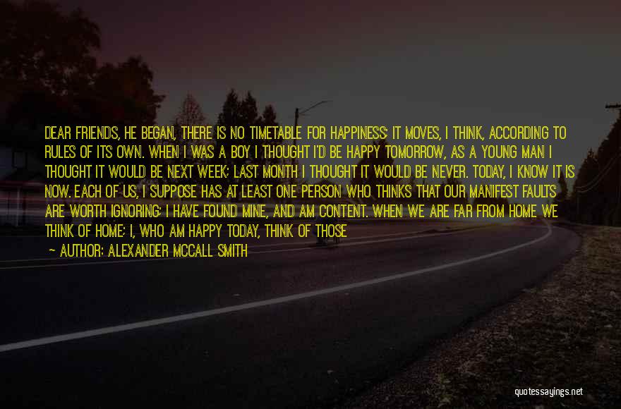 Alexander McCall Smith Quotes: Dear Friends, He Began, There Is No Timetable For Happiness; It Moves, I Think, According To Rules Of Its Own.