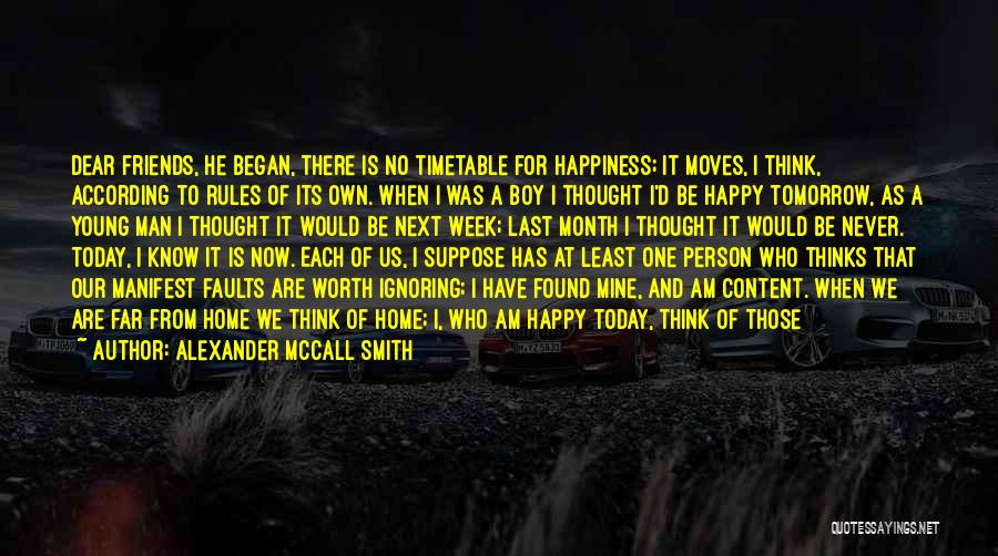 Alexander McCall Smith Quotes: Dear Friends, He Began, There Is No Timetable For Happiness; It Moves, I Think, According To Rules Of Its Own.