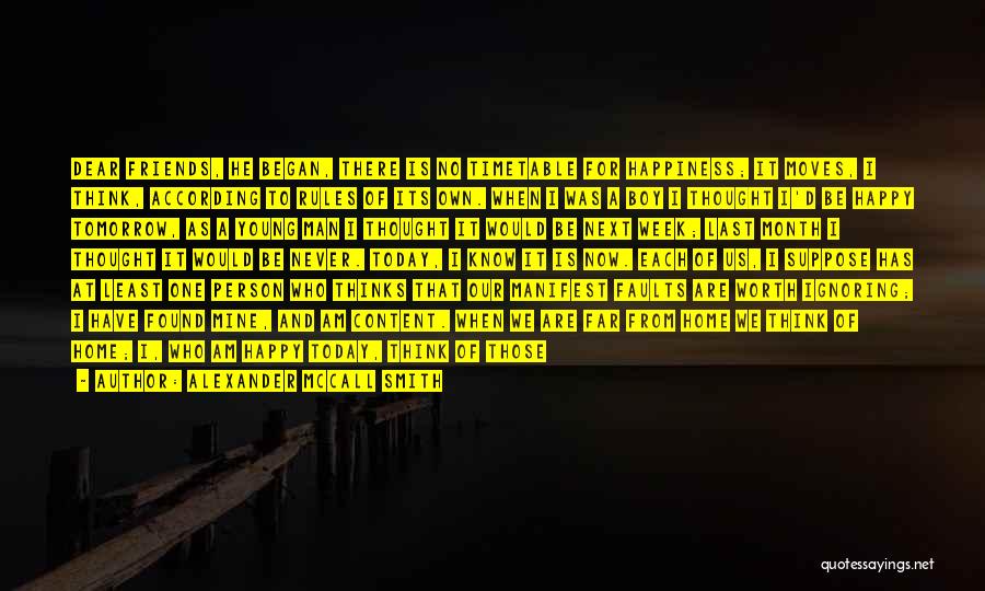 Alexander McCall Smith Quotes: Dear Friends, He Began, There Is No Timetable For Happiness; It Moves, I Think, According To Rules Of Its Own.