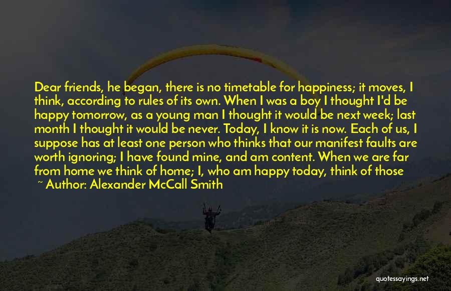 Alexander McCall Smith Quotes: Dear Friends, He Began, There Is No Timetable For Happiness; It Moves, I Think, According To Rules Of Its Own.