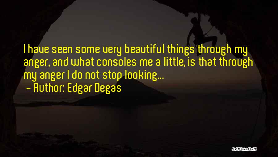 Edgar Degas Quotes: I Have Seen Some Very Beautiful Things Through My Anger, And What Consoles Me A Little, Is That Through My