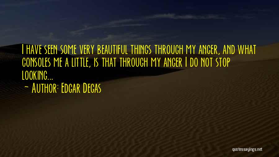 Edgar Degas Quotes: I Have Seen Some Very Beautiful Things Through My Anger, And What Consoles Me A Little, Is That Through My