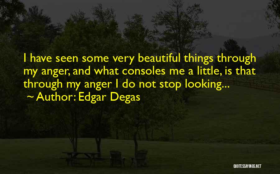 Edgar Degas Quotes: I Have Seen Some Very Beautiful Things Through My Anger, And What Consoles Me A Little, Is That Through My