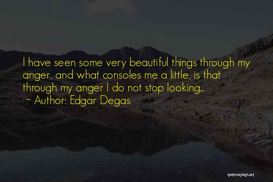 Edgar Degas Quotes: I Have Seen Some Very Beautiful Things Through My Anger, And What Consoles Me A Little, Is That Through My