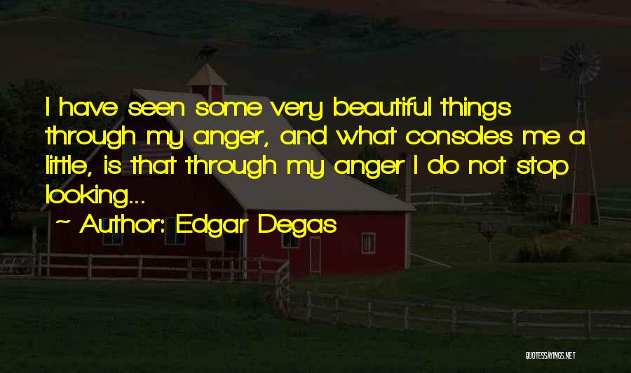 Edgar Degas Quotes: I Have Seen Some Very Beautiful Things Through My Anger, And What Consoles Me A Little, Is That Through My