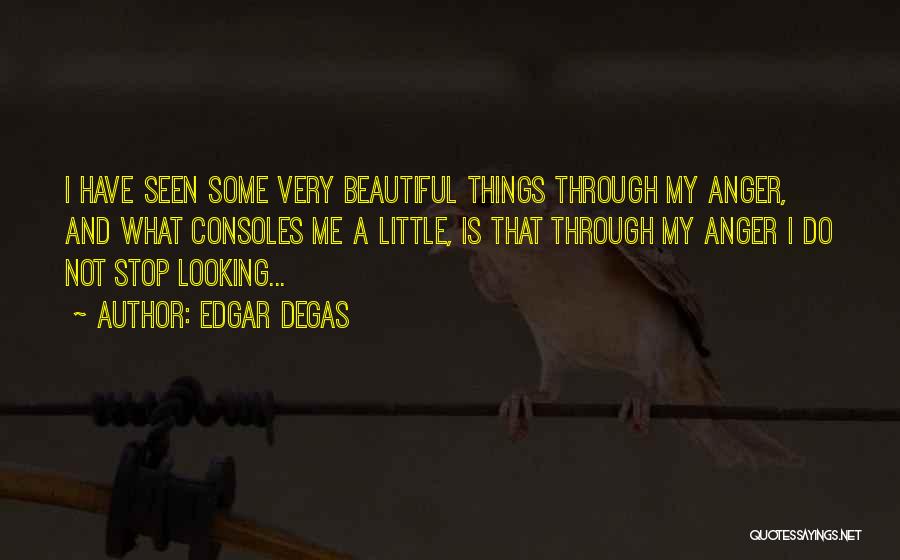 Edgar Degas Quotes: I Have Seen Some Very Beautiful Things Through My Anger, And What Consoles Me A Little, Is That Through My