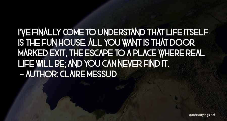 Claire Messud Quotes: I've Finally Come To Understand That Life Itself Is The Fun House. All You Want Is That Door Marked Exit,