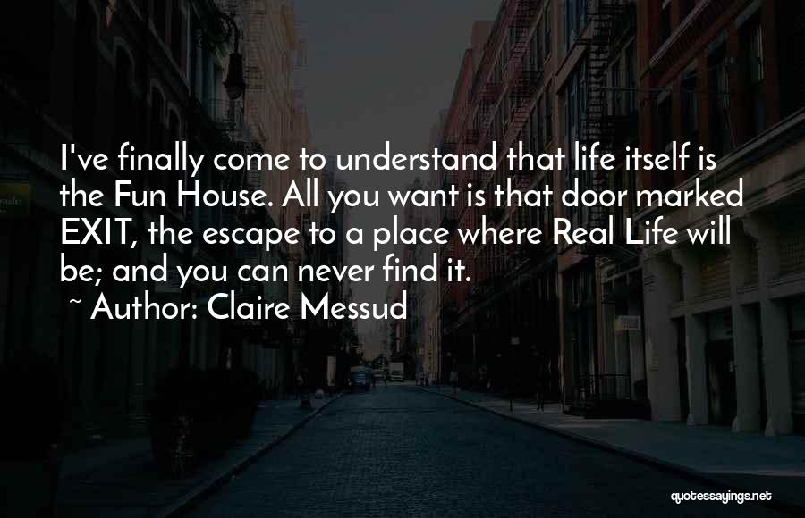 Claire Messud Quotes: I've Finally Come To Understand That Life Itself Is The Fun House. All You Want Is That Door Marked Exit,