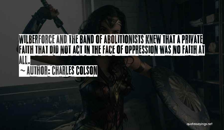 Charles Colson Quotes: Wilberforce And The Band Of Abolitionists Knew That A Private Faith That Did Not Act In The Face Of Oppression