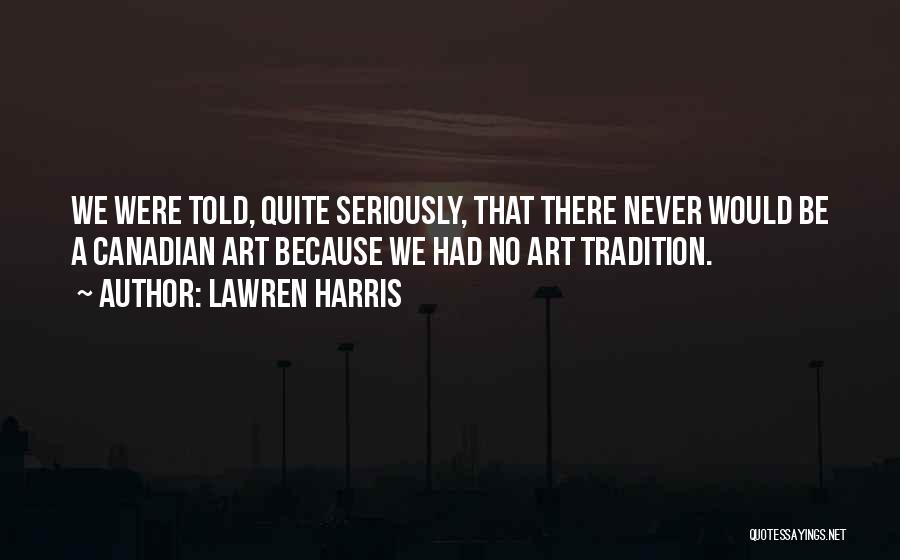 Lawren Harris Quotes: We Were Told, Quite Seriously, That There Never Would Be A Canadian Art Because We Had No Art Tradition.