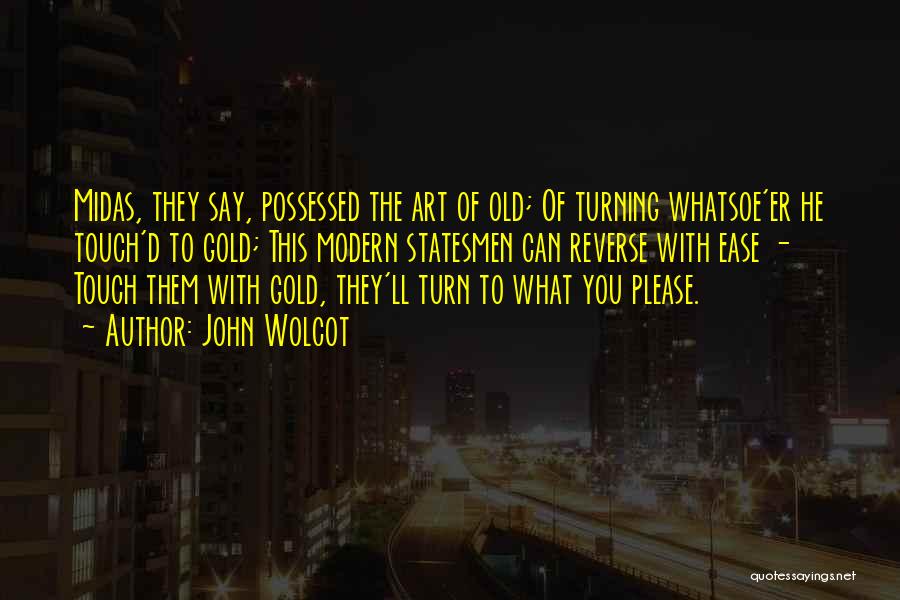 John Wolcot Quotes: Midas, They Say, Possessed The Art Of Old; Of Turning Whatsoe'er He Touch'd To Gold; This Modern Statesmen Can Reverse