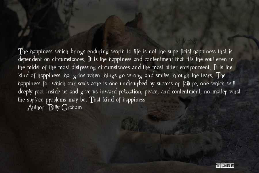 Billy Graham Quotes: The Happiness Which Brings Enduring Worth To Life Is Not The Superficial Happiness That Is Dependent On Circumstances. It Is