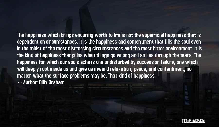 Billy Graham Quotes: The Happiness Which Brings Enduring Worth To Life Is Not The Superficial Happiness That Is Dependent On Circumstances. It Is