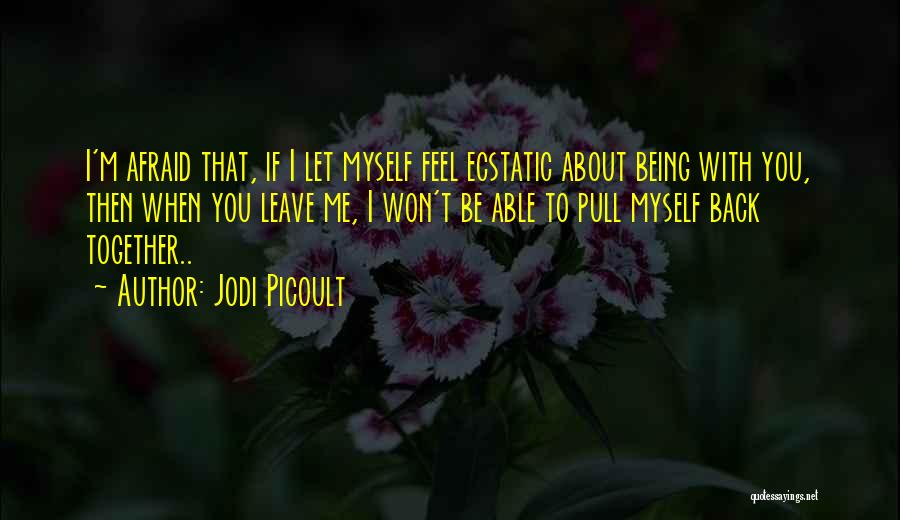 Jodi Picoult Quotes: I'm Afraid That, If I Let Myself Feel Ecstatic About Being With You, Then When You Leave Me, I Won't