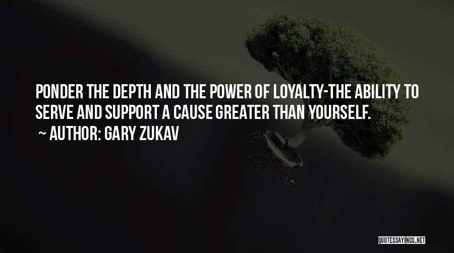 Gary Zukav Quotes: Ponder The Depth And The Power Of Loyalty-the Ability To Serve And Support A Cause Greater Than Yourself.