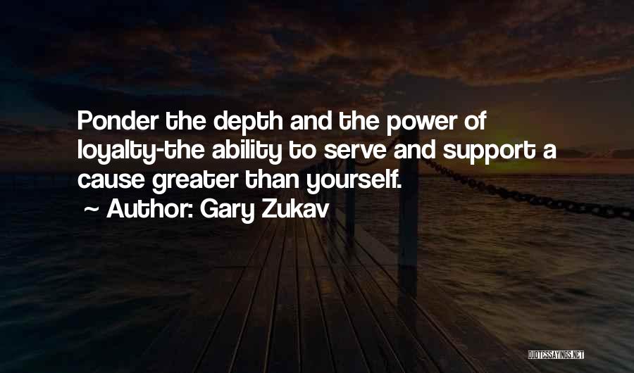 Gary Zukav Quotes: Ponder The Depth And The Power Of Loyalty-the Ability To Serve And Support A Cause Greater Than Yourself.