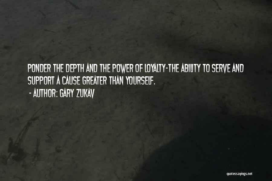 Gary Zukav Quotes: Ponder The Depth And The Power Of Loyalty-the Ability To Serve And Support A Cause Greater Than Yourself.