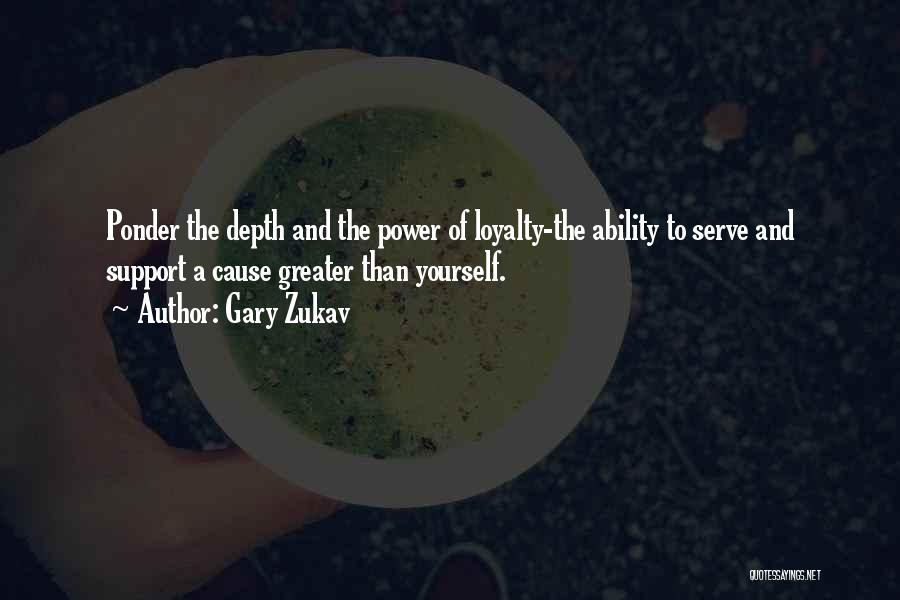 Gary Zukav Quotes: Ponder The Depth And The Power Of Loyalty-the Ability To Serve And Support A Cause Greater Than Yourself.