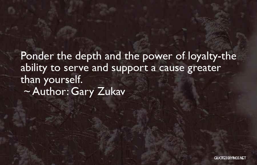 Gary Zukav Quotes: Ponder The Depth And The Power Of Loyalty-the Ability To Serve And Support A Cause Greater Than Yourself.