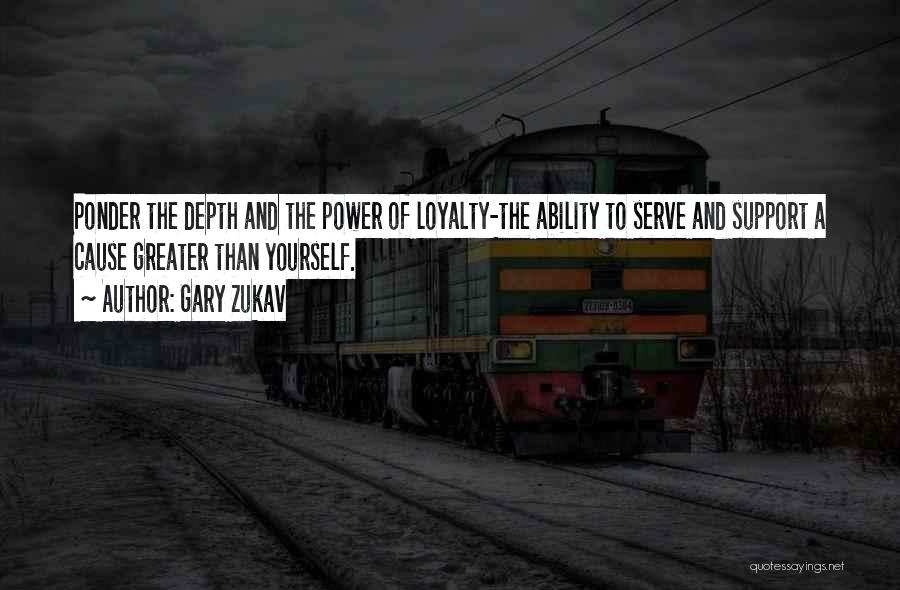 Gary Zukav Quotes: Ponder The Depth And The Power Of Loyalty-the Ability To Serve And Support A Cause Greater Than Yourself.