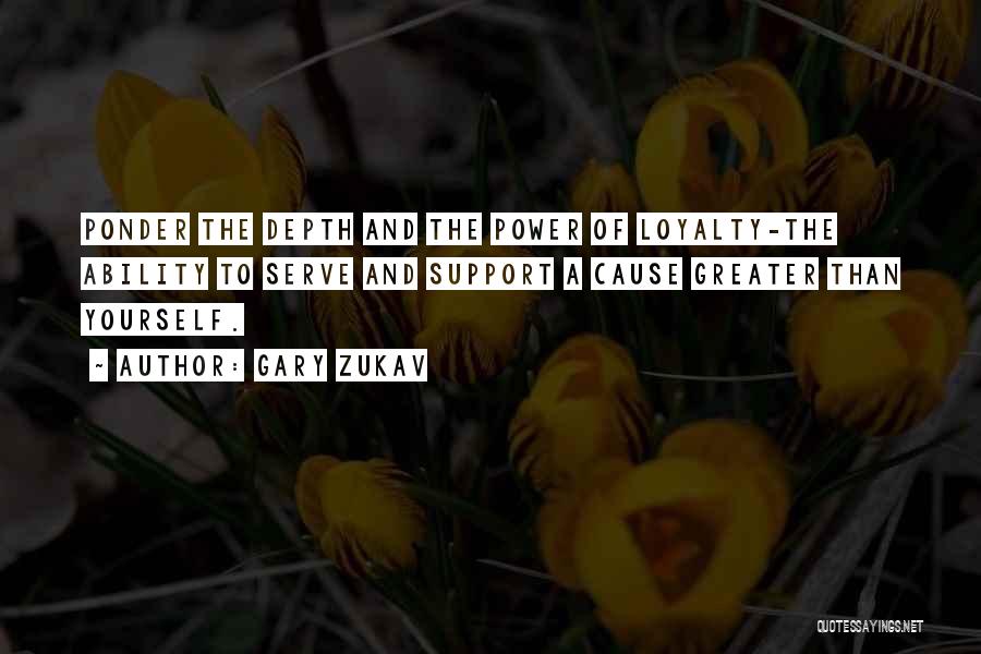 Gary Zukav Quotes: Ponder The Depth And The Power Of Loyalty-the Ability To Serve And Support A Cause Greater Than Yourself.