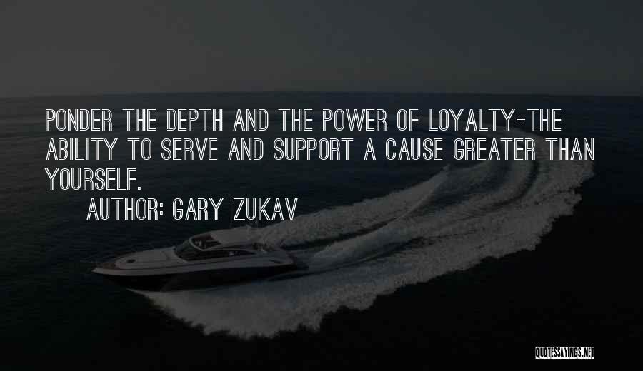 Gary Zukav Quotes: Ponder The Depth And The Power Of Loyalty-the Ability To Serve And Support A Cause Greater Than Yourself.