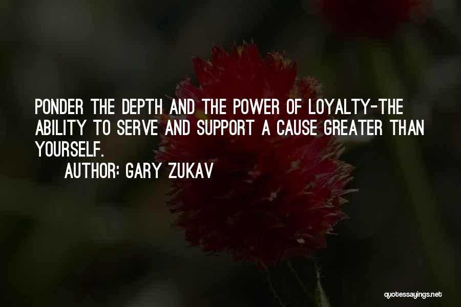 Gary Zukav Quotes: Ponder The Depth And The Power Of Loyalty-the Ability To Serve And Support A Cause Greater Than Yourself.